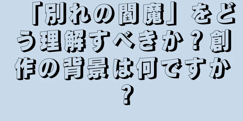 「別れの閻魔」をどう理解すべきか？創作の背景は何ですか？