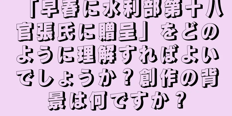 「早春に水利部第十八官張氏に贈呈」をどのように理解すればよいでしょうか？創作の背景は何ですか？