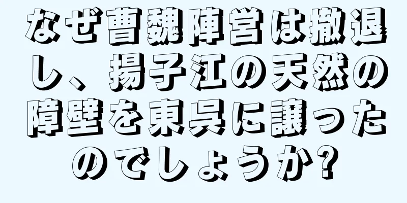 なぜ曹魏陣営は撤退し、揚子江の天然の障壁を東呉に譲ったのでしょうか?