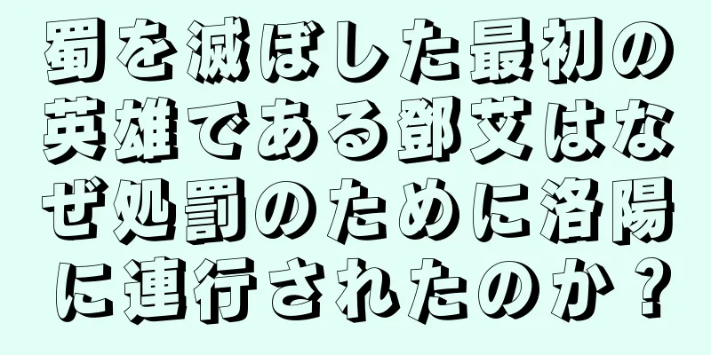 蜀を滅ぼした最初の英雄である鄧艾はなぜ処罰のために洛陽に連行されたのか？