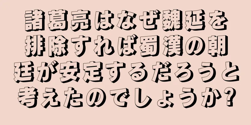 諸葛亮はなぜ魏延を排除すれば蜀漢の朝廷が安定するだろうと考えたのでしょうか?