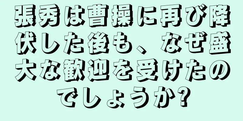 張秀は曹操に再び降伏した後も、なぜ盛大な歓迎を受けたのでしょうか?