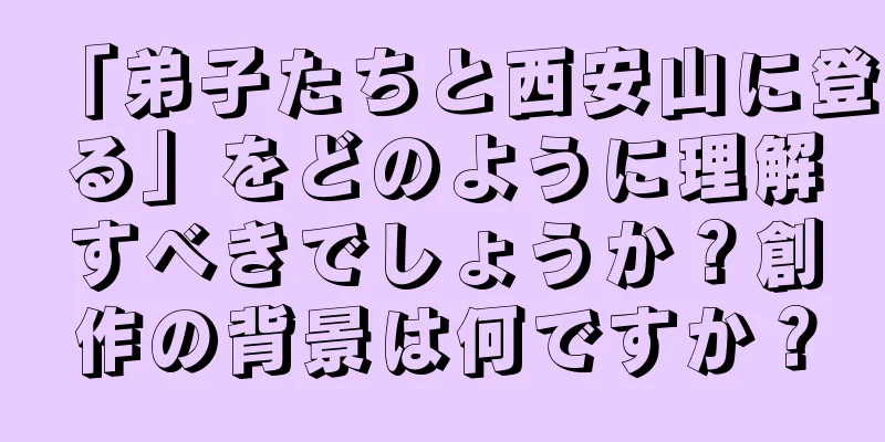 「弟子たちと西安山に登る」をどのように理解すべきでしょうか？創作の背景は何ですか？