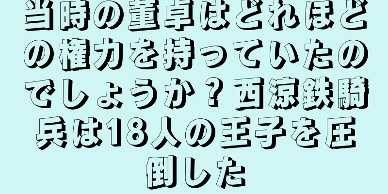 当時の董卓はどれほどの権力を持っていたのでしょうか？西涼鉄騎兵は18人の王子を圧倒した