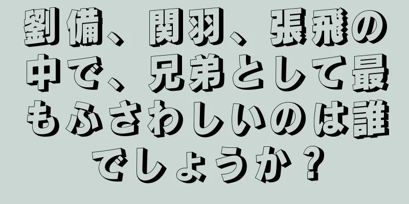 劉備、関羽、張飛の中で、兄弟として最もふさわしいのは誰でしょうか？