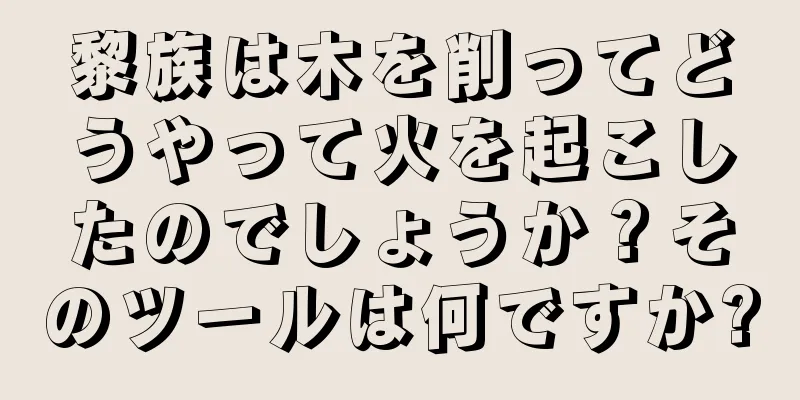 黎族は木を削ってどうやって火を起こしたのでしょうか？そのツールは何ですか?