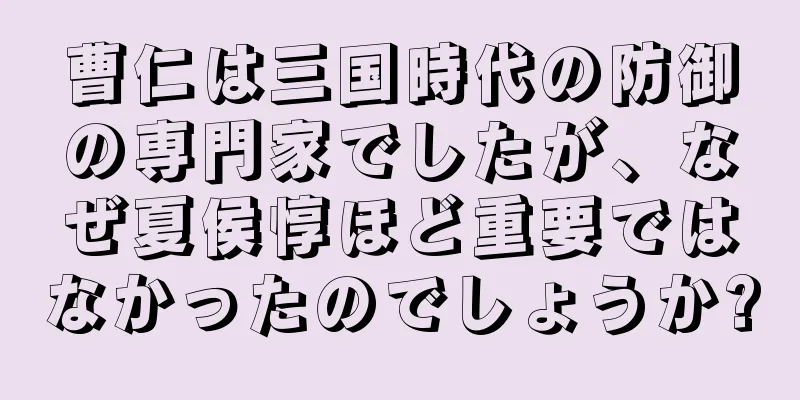 曹仁は三国時代の防御の専門家でしたが、なぜ夏侯惇ほど重要ではなかったのでしょうか?