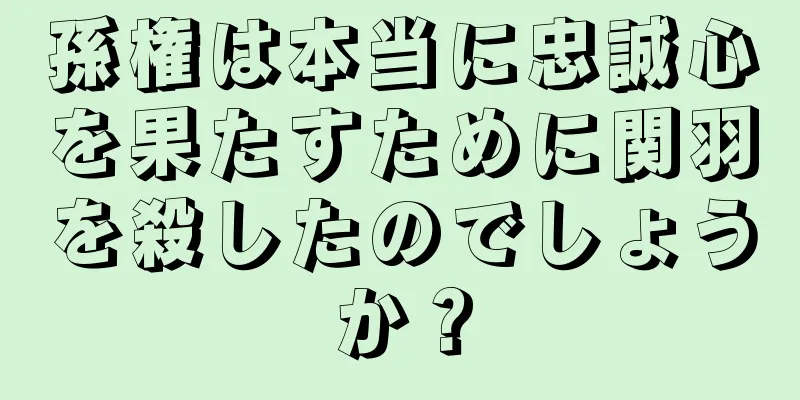 孫権は本当に忠誠心を果たすために関羽を殺したのでしょうか？