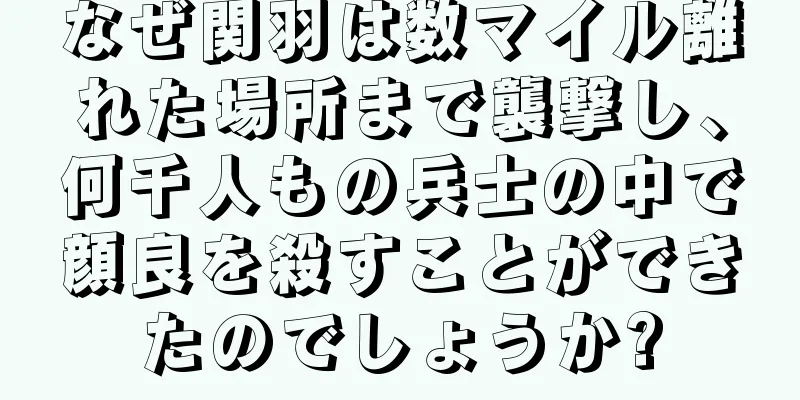なぜ関羽は数マイル離れた場所まで襲撃し、何千人もの兵士の中で顔良を殺すことができたのでしょうか?