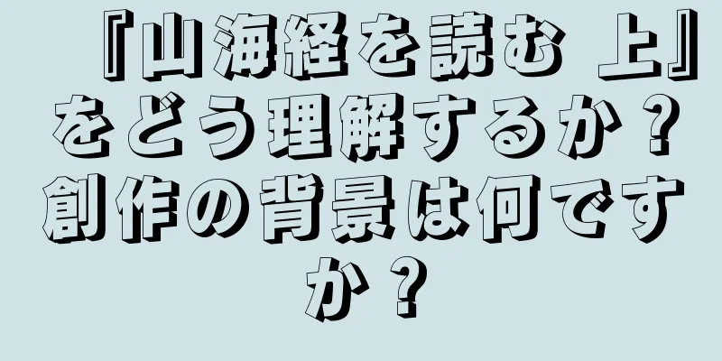 『山海経を読む 上』をどう理解するか？創作の背景は何ですか？