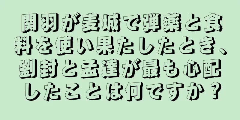 関羽が麦城で弾薬と食料を使い果たしたとき、劉封と孟達が最も心配したことは何ですか？