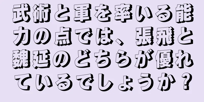 武術と軍を率いる能力の点では、張飛と魏延のどちらが優れているでしょうか？
