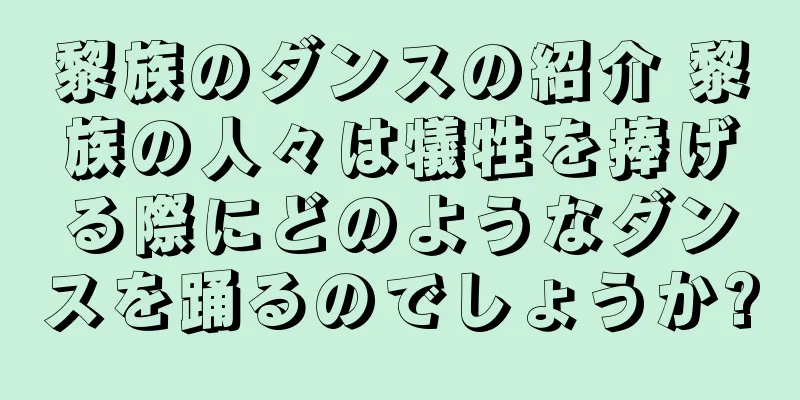 黎族のダンスの紹介 黎族の人々は犠牲を捧げる際にどのようなダンスを踊るのでしょうか?