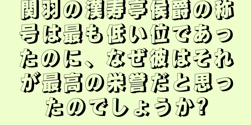 関羽の漢寿亭侯爵の称号は最も低い位であったのに、なぜ彼はそれが最高の栄誉だと思ったのでしょうか?