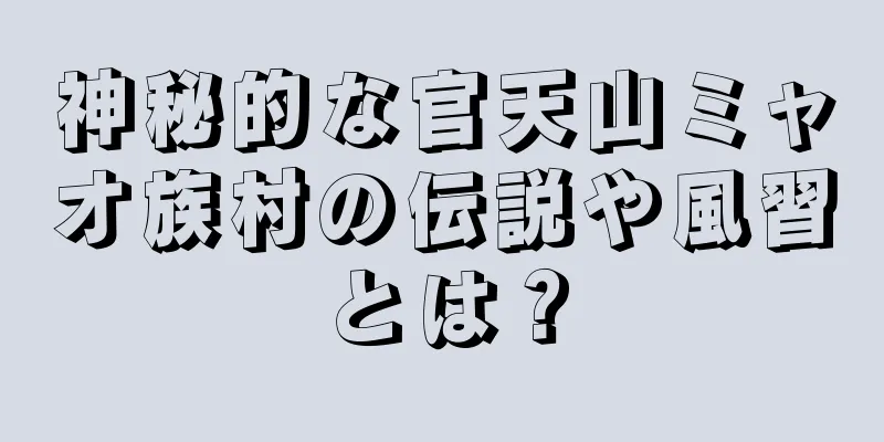 神秘的な官天山ミャオ族村の伝説や風習とは？