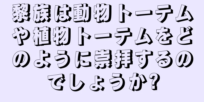 黎族は動物トーテムや植物トーテムをどのように崇拝するのでしょうか?