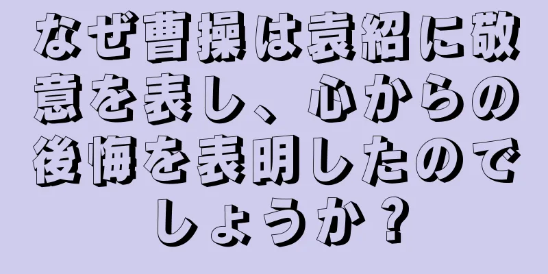 なぜ曹操は袁紹に敬意を表し、心からの後悔を表明したのでしょうか？