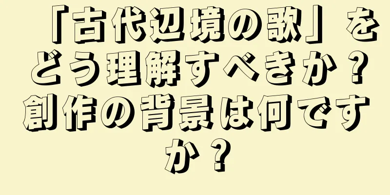 「古代辺境の歌」をどう理解すべきか？創作の背景は何ですか？