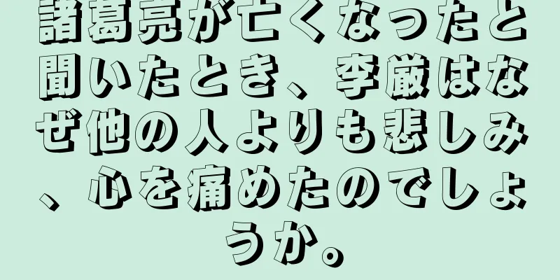 諸葛亮が亡くなったと聞いたとき、李厳はなぜ他の人よりも悲しみ、心を痛めたのでしょうか。