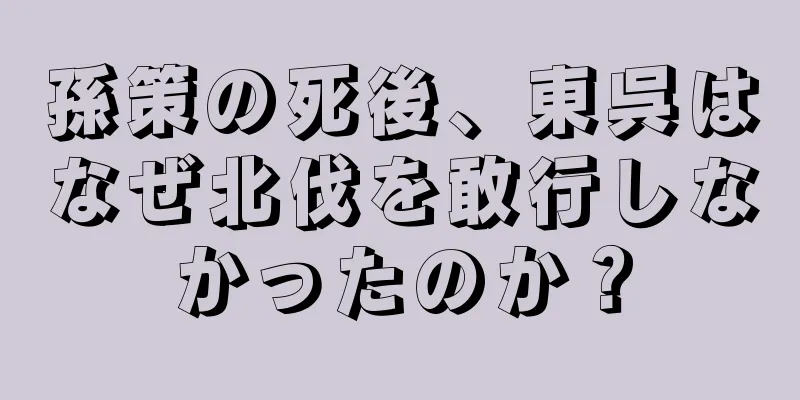 孫策の死後、東呉はなぜ北伐を敢行しなかったのか？