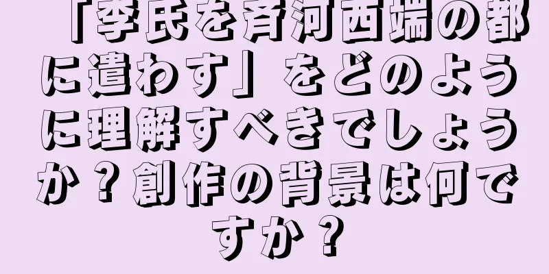 「李氏を斉河西端の都に遣わす」をどのように理解すべきでしょうか？創作の背景は何ですか？