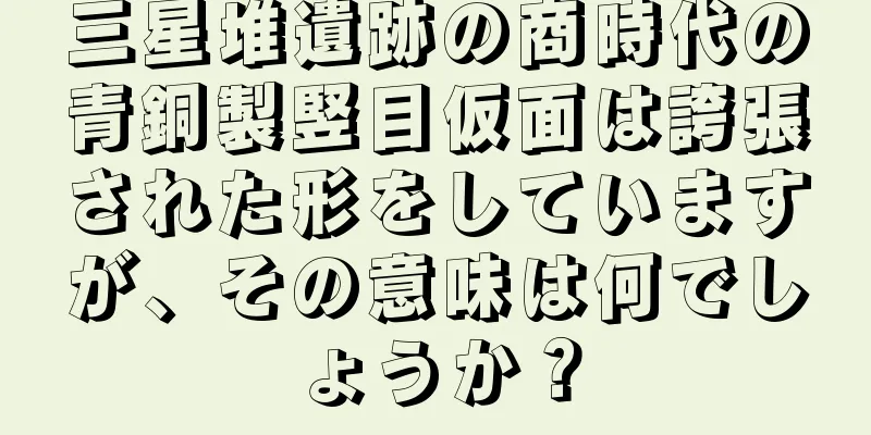 三星堆遺跡の商時代の青銅製竪目仮面は誇張された形をしていますが、その意味は何でしょうか？