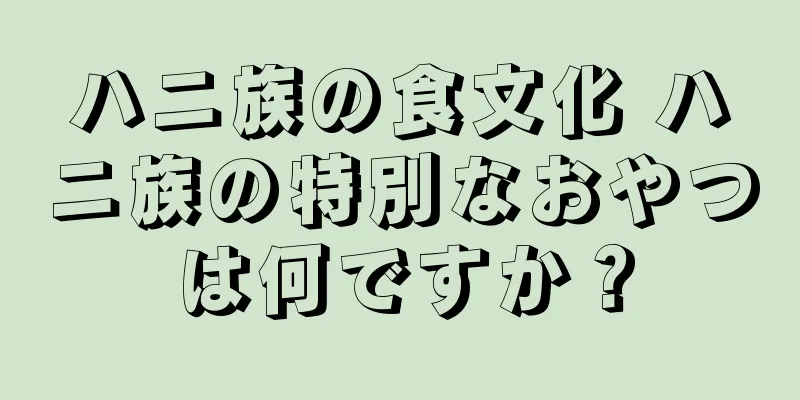 ハニ族の食文化 ハニ族の特別なおやつは何ですか？