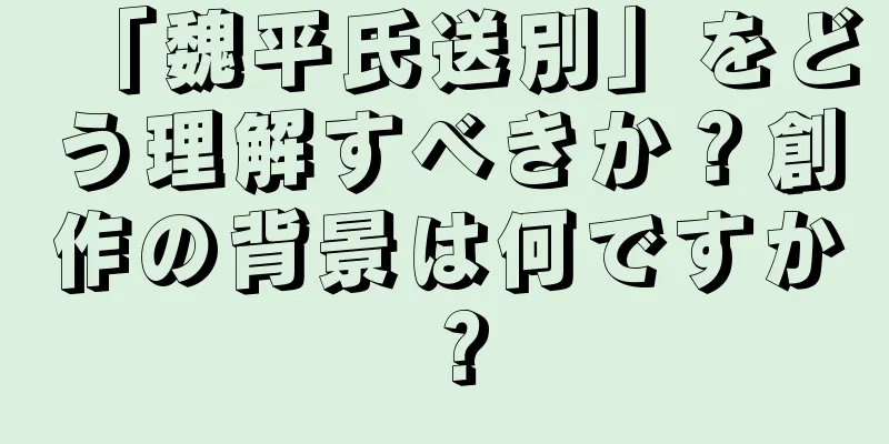 「魏平氏送別」をどう理解すべきか？創作の背景は何ですか？