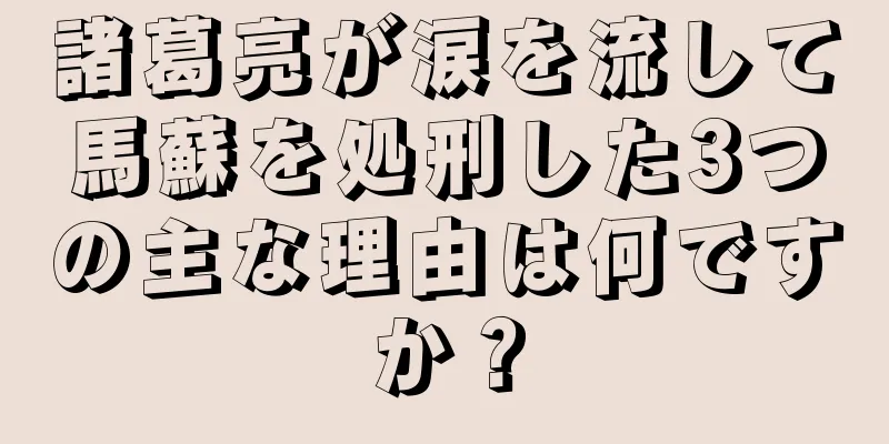 諸葛亮が涙を流して馬蘇を処刑した3つの主な理由は何ですか？