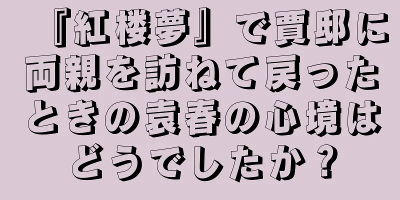 『紅楼夢』で賈邸に両親を訪ねて戻ったときの袁春の心境はどうでしたか？