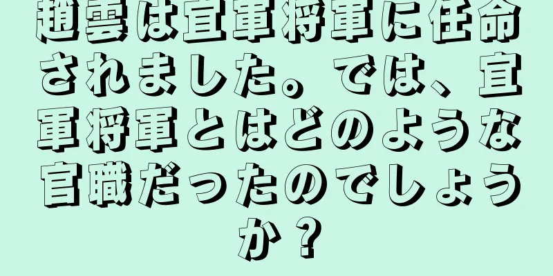 趙雲は宜軍将軍に任命されました。では、宜軍将軍とはどのような官職だったのでしょうか？