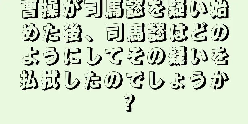 曹操が司馬懿を疑い始めた後、司馬懿はどのようにしてその疑いを払拭したのでしょうか？