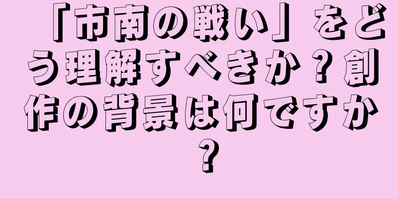「市南の戦い」をどう理解すべきか？創作の背景は何ですか？