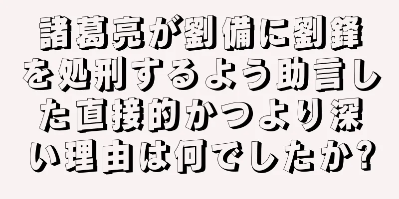 諸葛亮が劉備に劉鋒を処刑するよう助言した直接的かつより深い理由は何でしたか?