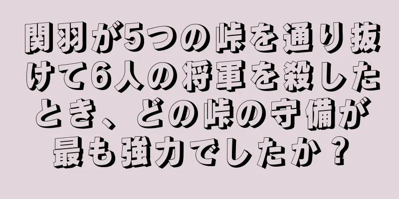 関羽が5つの峠を通り抜けて6人の将軍を殺したとき、どの峠の守備が最も強力でしたか？