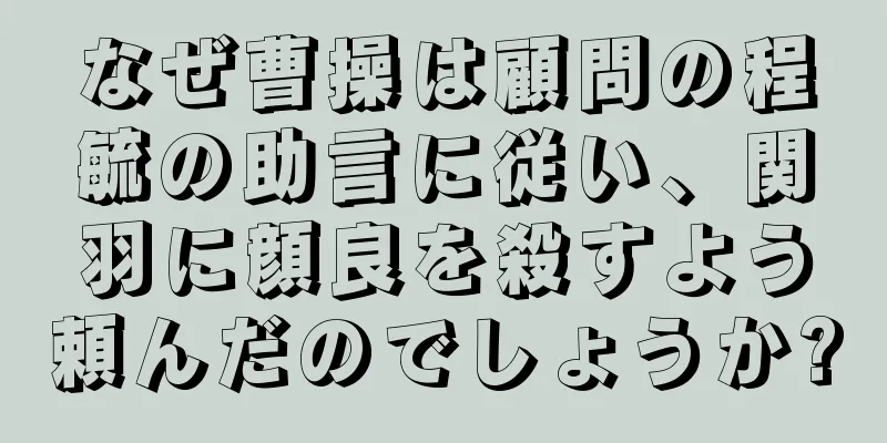 なぜ曹操は顧問の程毓の助言に従い、関羽に顔良を殺すよう頼んだのでしょうか?