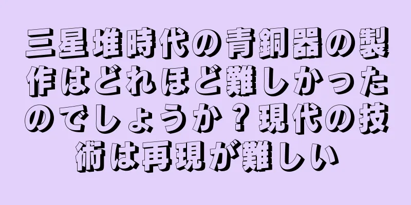 三星堆時代の青銅器の製作はどれほど難しかったのでしょうか？現代の技術は再現が難しい