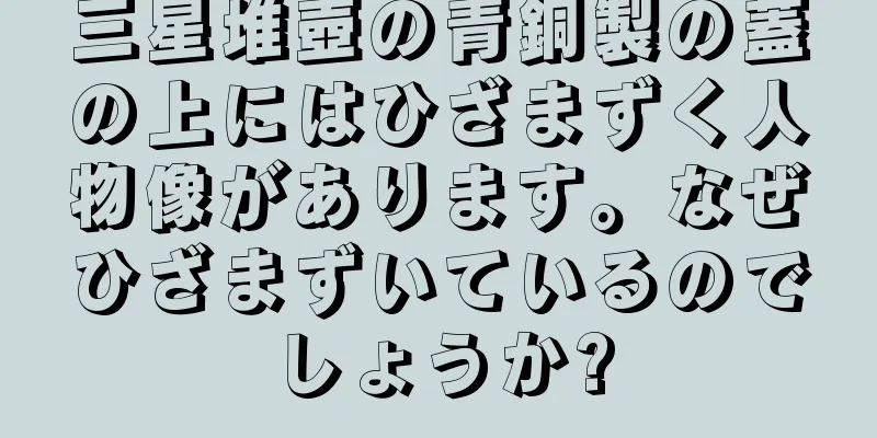 三星堆壺の青銅製の蓋の上にはひざまずく人物像があります。なぜひざまずいているのでしょうか?