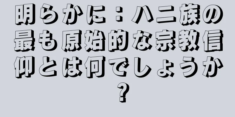 明らかに：ハニ族の最も原始的な宗教信仰とは何でしょうか？