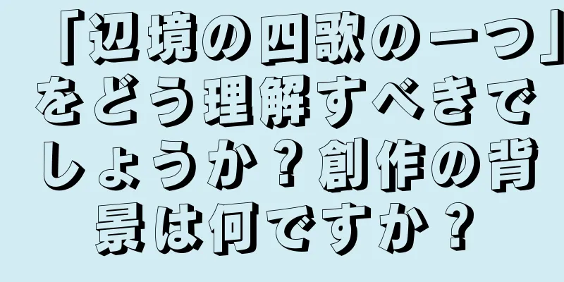 「辺境の四歌の一つ」をどう理解すべきでしょうか？創作の背景は何ですか？