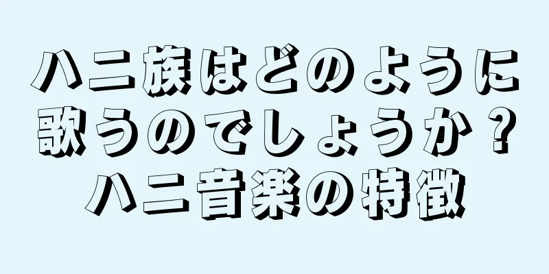 ハニ族はどのように歌うのでしょうか？ハニ音楽の特徴