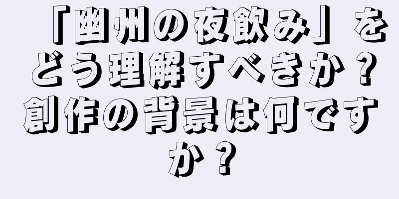 「幽州の夜飲み」をどう理解すべきか？創作の背景は何ですか？