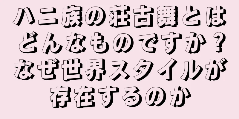 ハニ族の荘古舞とはどんなものですか？なぜ世界スタイルが存在するのか