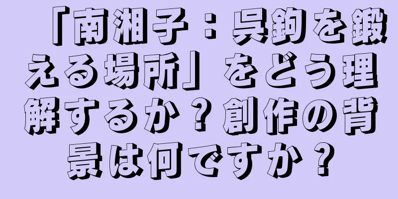 「南湘子：呉鉤を鍛える場所」をどう理解するか？創作の背景は何ですか？