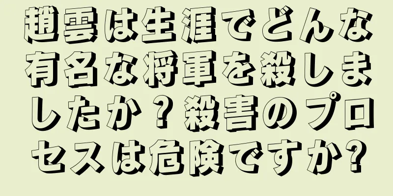 趙雲は生涯でどんな有名な将軍を殺しましたか？殺害のプロセスは危険ですか?