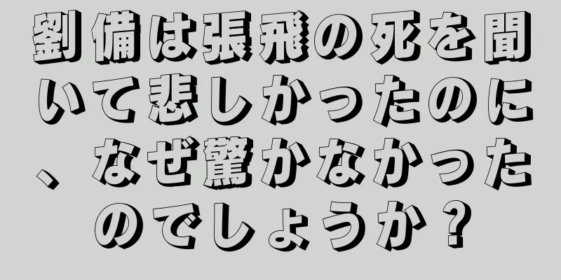 劉備は張飛の死を聞いて悲しかったのに、なぜ驚かなかったのでしょうか？