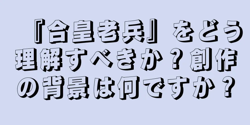 『合皇老兵』をどう理解すべきか？創作の背景は何ですか？