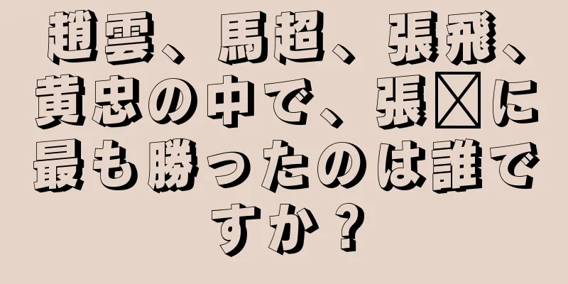 趙雲、馬超、張飛、黄忠の中で、張郃に最も勝ったのは誰ですか？