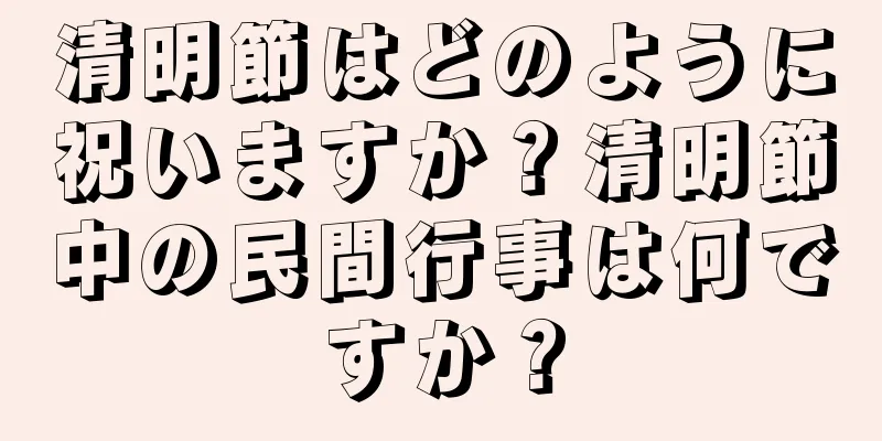 清明節はどのように祝いますか？清明節中の民間行事は何ですか？