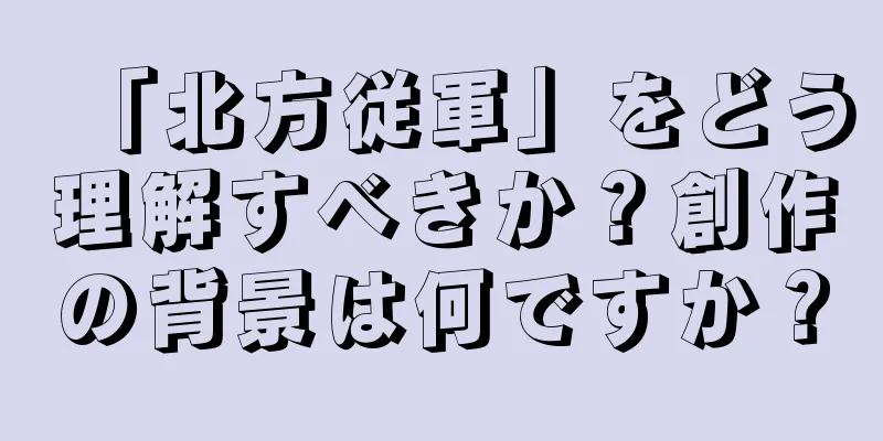 「北方従軍」をどう理解すべきか？創作の背景は何ですか？